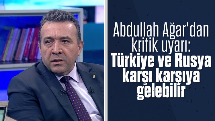 Abdullah Ağar'dan kritik uyarı: Türkiye ve Rusya karşı karşıya gelebilir