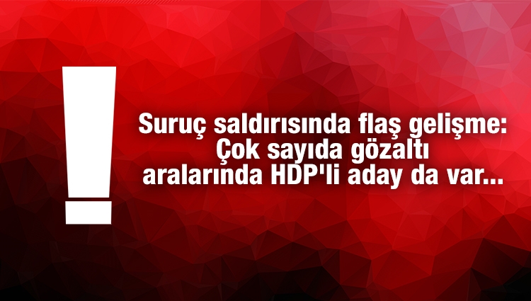 Suruç saldırısında flaş gelişme: Çok sayıda gözaltı aralarında HDP'li aday da var...