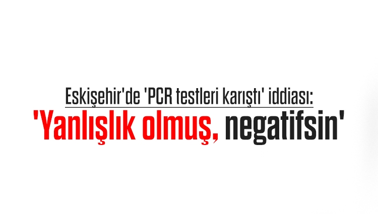 Eskişehir'de 'PCR testleri karıştı' iddiası: 'Yanlışlık olmuş, negatifsin'