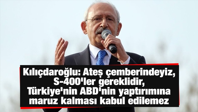 Kılıçdaroğlu: Ateş çemberindeyiz, S-400'ler gereklidir, Türkiye'nin ABD'nin yaptırımına maruz kalması kabul edilemez