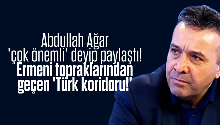 Abdullah Ağar 'çok önemli' deyip paylaştı! Ermeni topraklarından geçen 'Türk koridoru!'