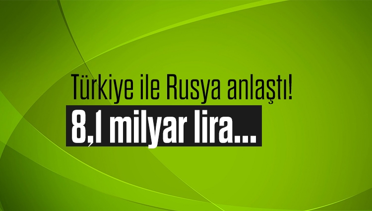 Türkiye ile Rusya anlaştı! 8,1 milyar lira...