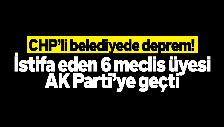 CHP’li belediyede deprem! İstifa eden 6 meclis üyesi AK Parti’ye geçti