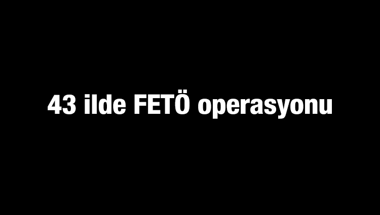 43 ilde FETÖ operasyonu