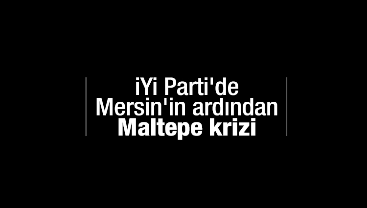 İYİ Parti'de Mersin'in ardından Maltepe krizi