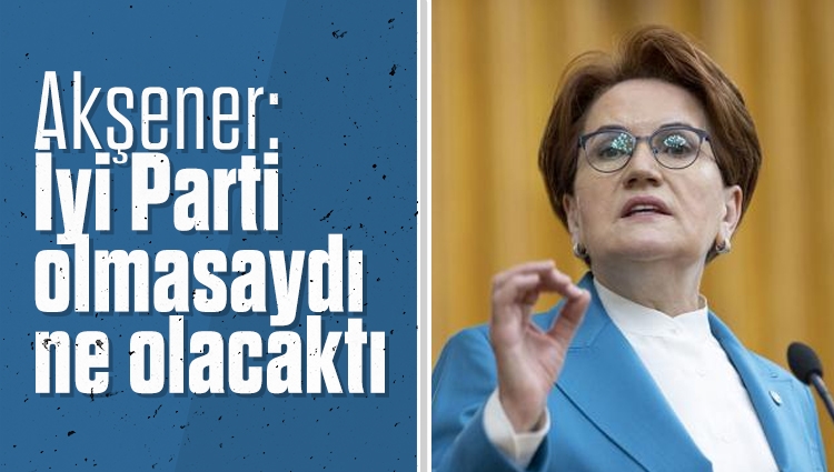 Meral Akşener'den CHP'ye: İyi Parti olmasaydı ne olacaktı