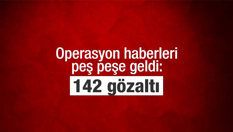 Operasyon haberleri peş peşe geldi: 142 gözaltı