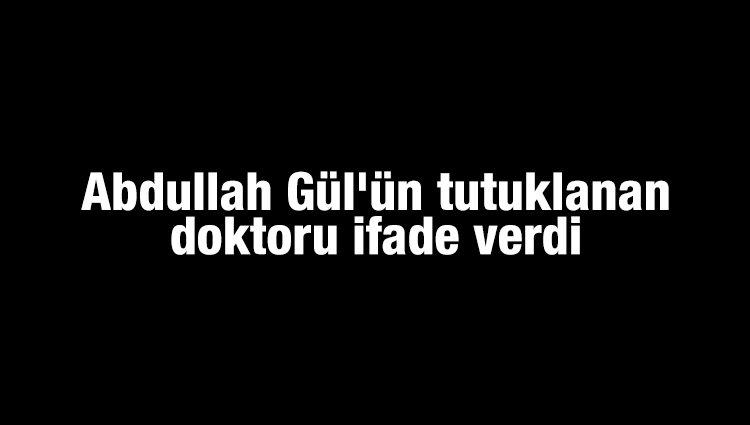 Abdullah Gül'ün tutuklanan doktoru ifade verdi