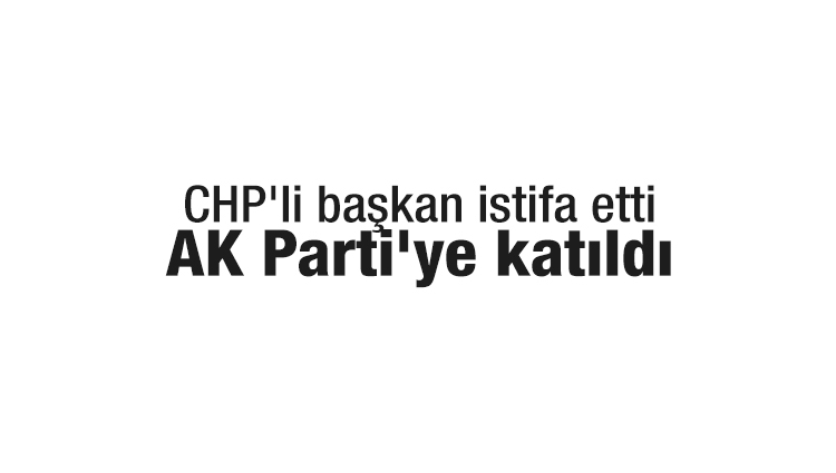 CHP'li başkan istifa etti, AK Parti'ye katıldı 
