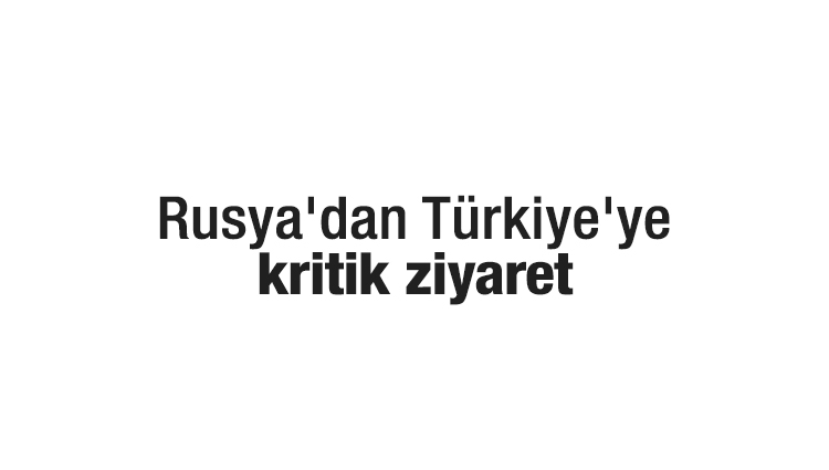 Rusya'dan Türkiye'ye kritik ziyaret