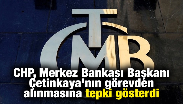 CHP, Merkez Bankası Başkanı Çetinkaya'nın görevden alınmasına tepki gösterdi