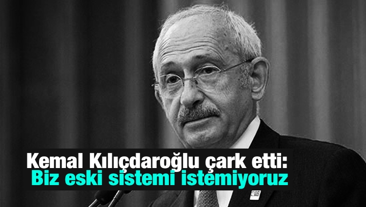 Kemal Kılıçdaroğlu çark etti: Biz eski sistemi istemiyoruz
