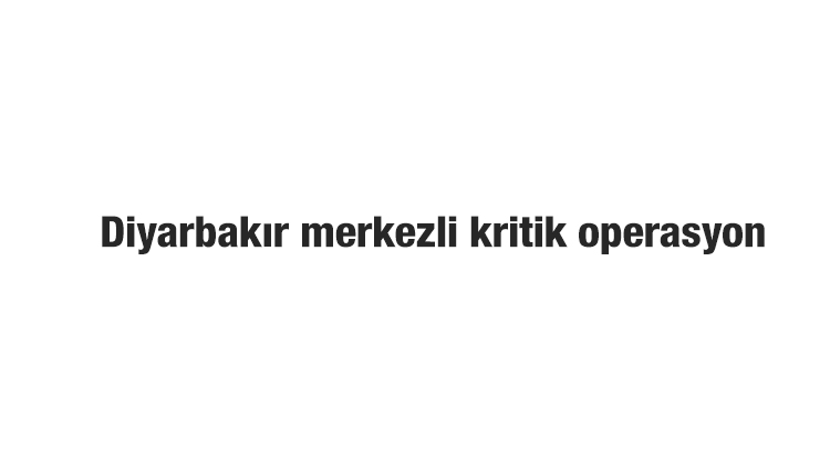 Diyarbakır merkezli kritik operasyon