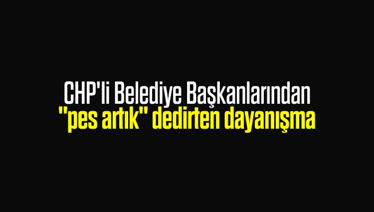 CHP'li Belediye Başkanlarından "pes artık" dedirten dayanışma
