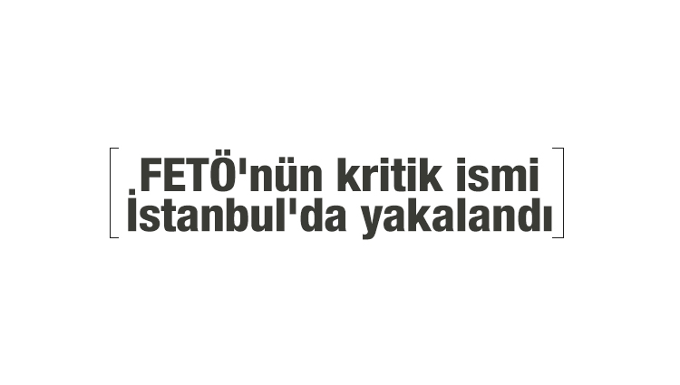 FETÖ'nün kritik ismi İstanbul'da yakalandı