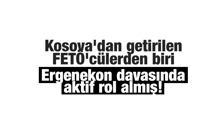 Kosova'dan getirilen FETÖ'cülerden biri Ergenekon davasında aktif rol almış!
